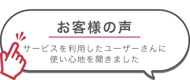 お客様の声　サービスを利用したユーザーさんに使い心地を聞きました